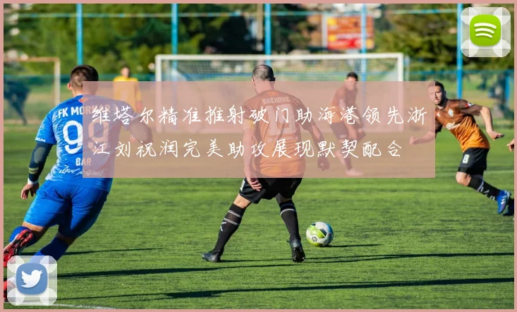 维塔尔精准推射破门助海港领先浙江刘祝润完美助攻展现默契配合