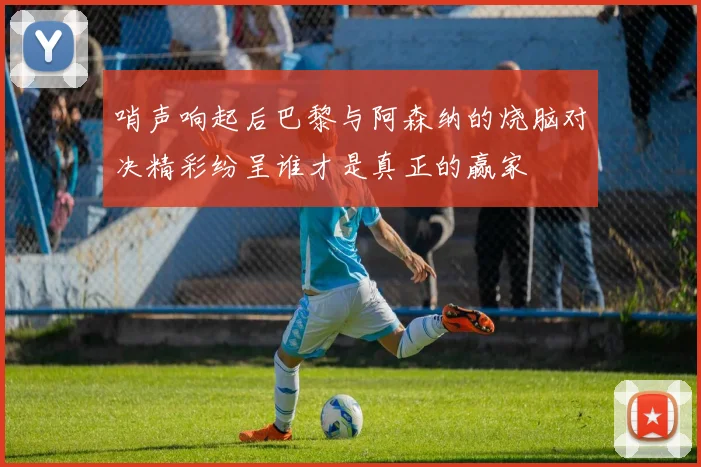 哨声响起后巴黎与阿森纳的烧脑对决精彩纷呈谁才是真正的赢家