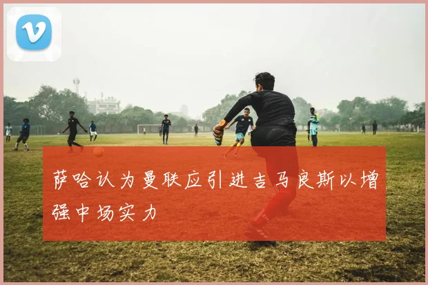 萨哈认为曼联应引进吉马良斯以增强中场实力