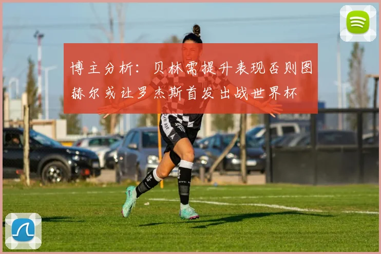 博主分析：贝林需提升表现否则图赫尔或让罗杰斯首发出战世界杯