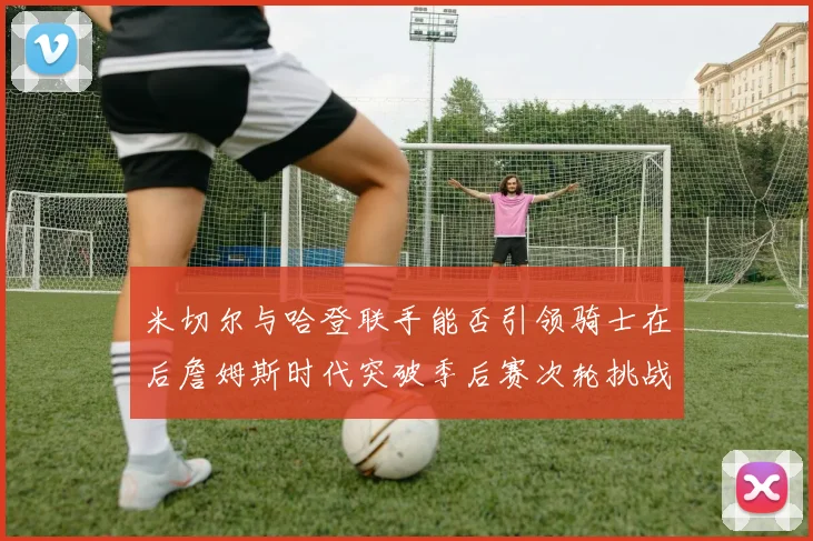 米切尔与哈登联手能否引领骑士在后詹姆斯时代突破季后赛次轮挑战