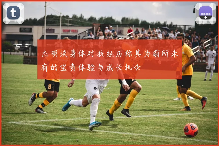 杰明谈身体对抗经历称其为前所未有的宝贵体验与成长机会