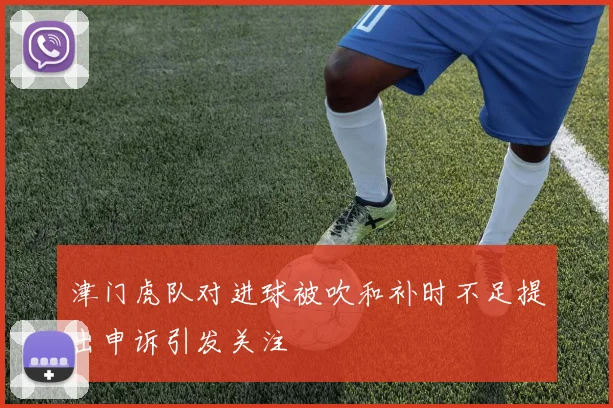 津门虎队对进球被吹和补时不足提出申诉引发关注