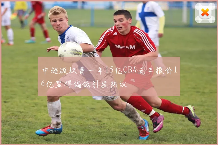 中超版权费一年15亿CBA五年报价16亿显得偏低引发热议