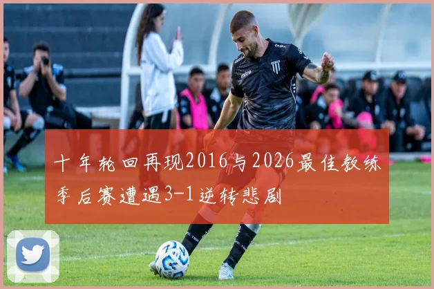 十年轮回再现2016与2026最佳教练季后赛遭遇3-1逆转悲剧