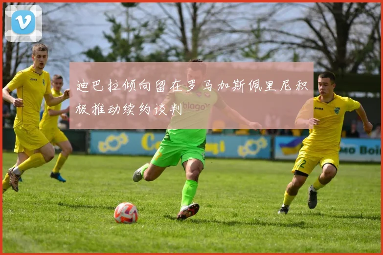 迪巴拉倾向留在罗马加斯佩里尼积极推动续约谈判