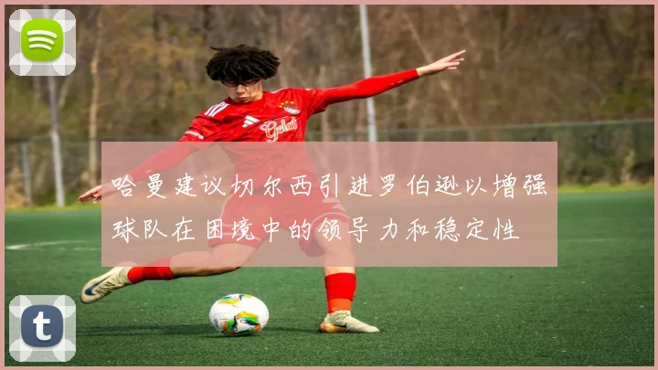 哈曼建议切尔西引进罗伯逊以增强球队在困境中的领导力和稳定性